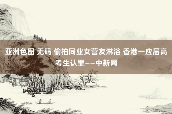 亚洲色图 无码 偷拍同业女营友淋浴 香港一应届高考生认罪——中新网