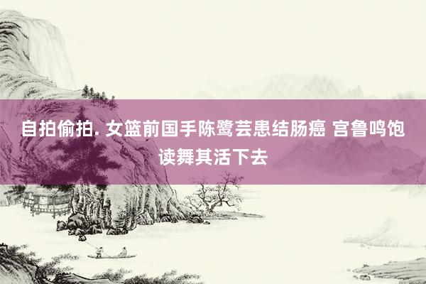 自拍偷拍. 女篮前国手陈鹭芸患结肠癌 宫鲁鸣饱读舞其活下去