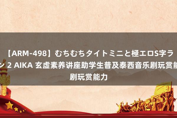 【ARM-498】むちむちタイトミニと極エロS字ライン 2 AIKA 玄虚素养讲座助学生普及泰西音乐剧玩赏能力