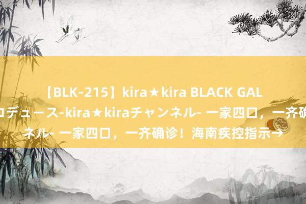 【BLK-215】kira★kira BLACK GAL 黒ギャル・EMIRIプロデュース-kira★kiraチャンネル- 一家四口，一齐确诊！海南疾控指示→