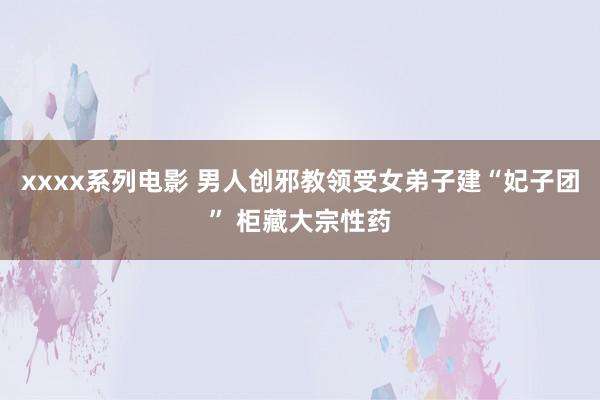 xxxx系列电影 男人创邪教领受女弟子建“妃子团” 柜藏大宗性药