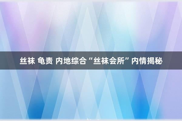 丝袜 龟责 内地综合“丝袜会所”内情揭秘