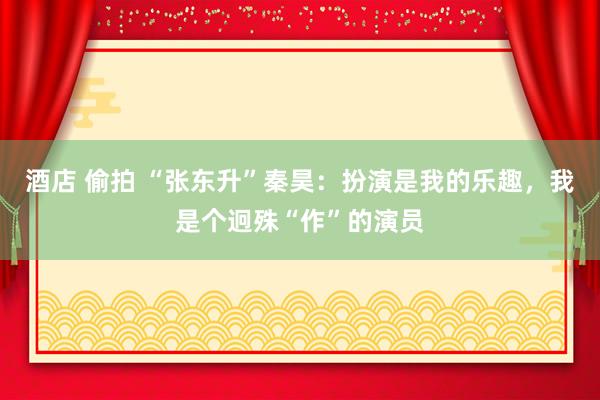 酒店 偷拍 “张东升”秦昊：扮演是我的乐趣，我是个迥殊“作”的演员