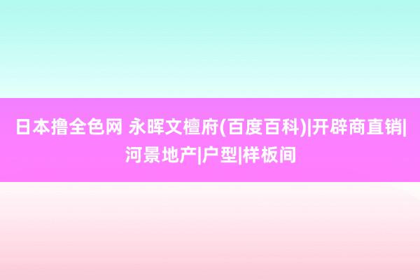 日本撸全色网 永晖文檀府(百度百科)|开辟商直销|河景地产|户型|样板间