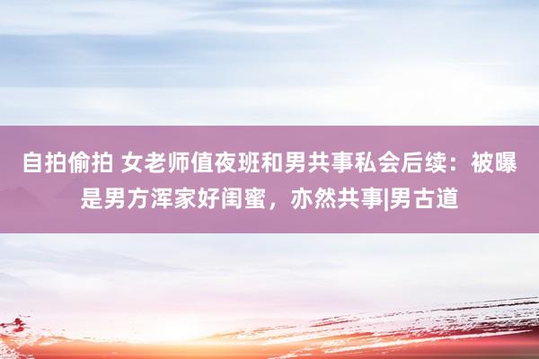自拍偷拍 女老师值夜班和男共事私会后续：被曝是男方浑家好闺蜜，亦然共事|男古道