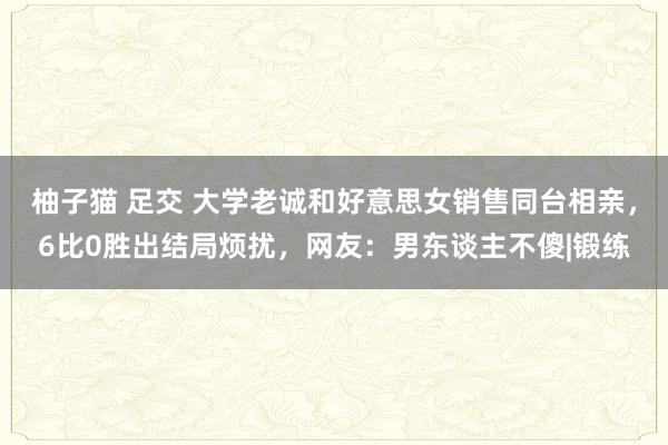 柚子猫 足交 大学老诚和好意思女销售同台相亲，6比0胜出结局烦扰，网友：男东谈主不傻|锻练