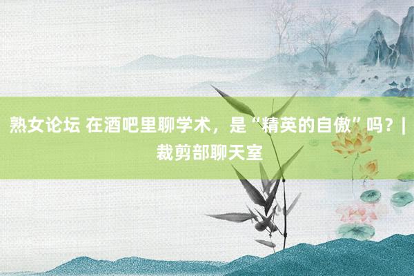 熟女论坛 在酒吧里聊学术，是“精英的自傲”吗？| 裁剪部聊天室