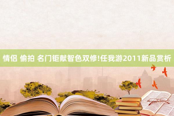 情侣 偷拍 名门钜献智色双修!任我游2011新品赏析