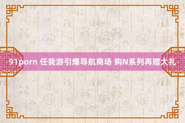 91porn 任我游引爆导航商场 购N系列再赠大礼