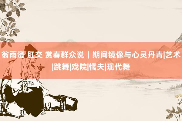 翁雨澄 肛交 赏春群众说｜期间镜像与心灵丹青|艺术|跳舞|戏院|懦夫|现代舞