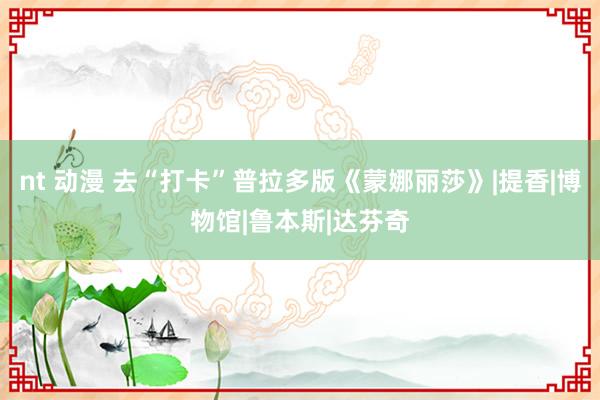 nt 动漫 去“打卡”普拉多版《蒙娜丽莎》|提香|博物馆|鲁本斯|达芬奇