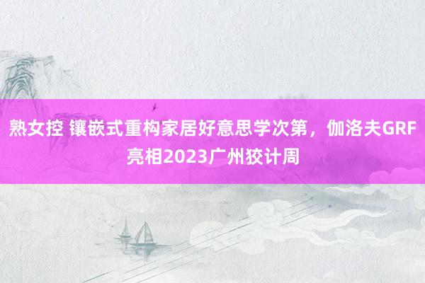 熟女控 镶嵌式重构家居好意思学次第，伽洛夫GRF亮相2023广州狡计周