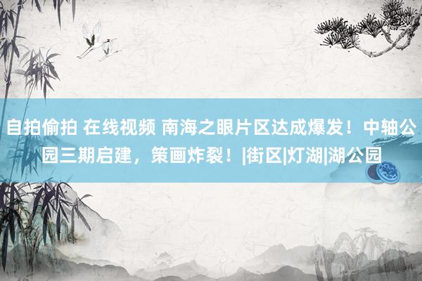 自拍偷拍 在线视频 南海之眼片区达成爆发！中轴公园三期启建，策画炸裂！|街区|灯湖|湖公园