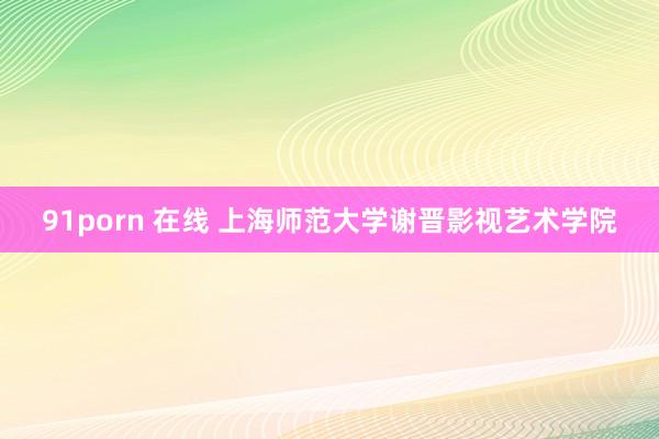 91porn 在线 上海师范大学谢晋影视艺术学院