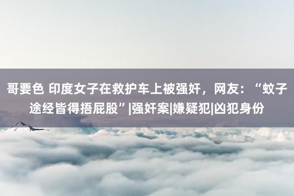 哥要色 印度女子在救护车上被强奸，网友：“蚊子途经皆得捂屁股”|强奸案|嫌疑犯|凶犯身份