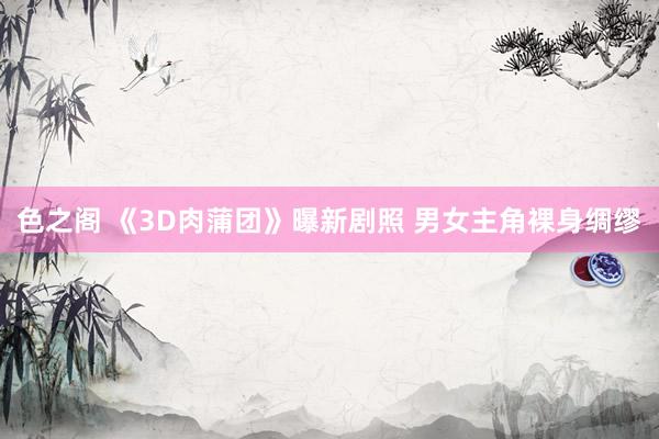 色之阁 《3D肉蒲团》曝新剧照 男女主角裸身绸缪