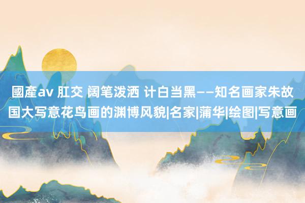 國產av 肛交 阔笔泼洒 计白当黑——知名画家朱故国大写意花鸟画的渊博风貌|名家|蒲华|绘图|写意画