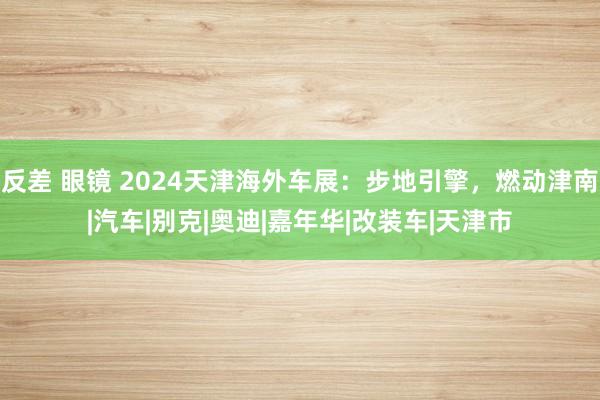 反差 眼镜 2024天津海外车展：步地引擎，燃动津南|汽车|别克|奥迪|嘉年华|改装车|天津市