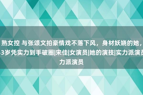 熟女控 与张颂文拍豪情戏不落下风，身材妖娆的她，43岁凭实力到手破圈|宋佳|女演员|她的演技|实力派演员