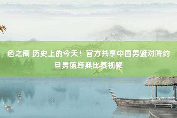 色之阁 历史上的今天！官方共享中国男篮对阵约旦男篮经典比赛视频