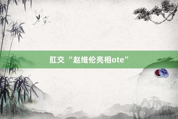 肛交 “赵维伦亮相ote”