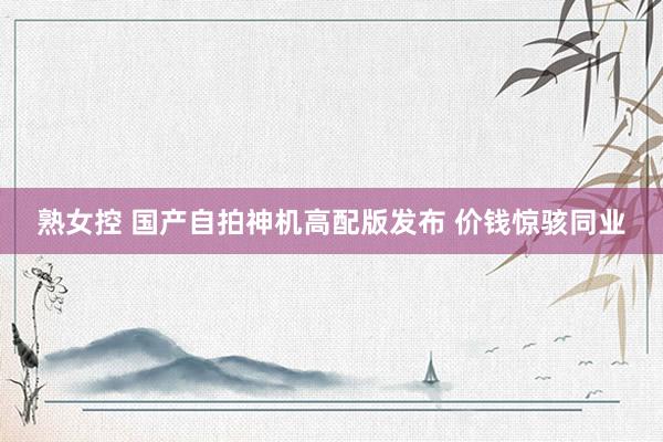 熟女控 国产自拍神机高配版发布 价钱惊骇同业