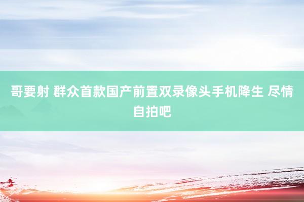 哥要射 群众首款国产前置双录像头手机降生 尽情自拍吧
