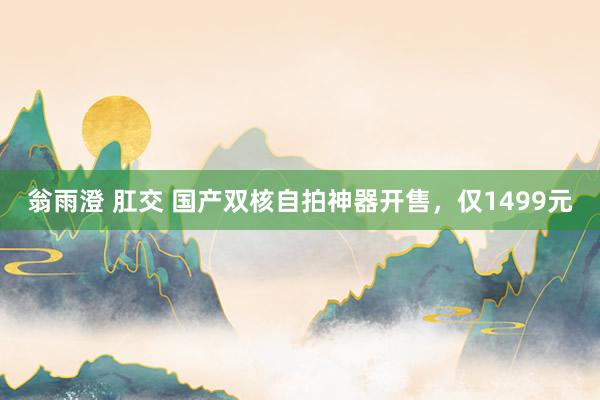 翁雨澄 肛交 国产双核自拍神器开售，仅1499元