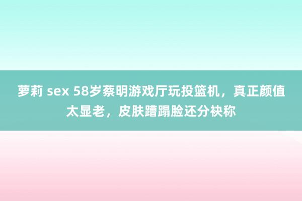 萝莉 sex 58岁蔡明游戏厅玩投篮机，真正颜值太显老，皮肤蹧蹋脸还分袂称