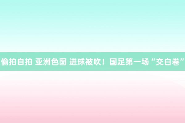 偷拍自拍 亚洲色图 进球被吹！国足第一场“交白卷”