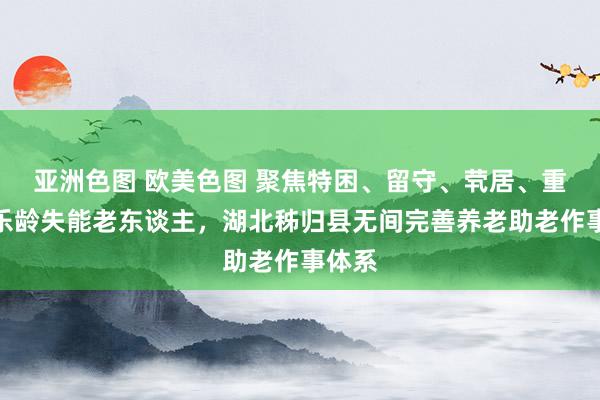亚洲色图 欧美色图 聚焦特困、留守、茕居、重残、乐龄失能老东谈主，湖北秭归县无间完善养老助老作事体系