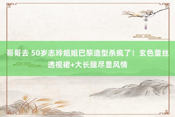 哥哥去 50岁志玲姐姐巴黎造型杀疯了！玄色蕾丝透视裙+大长腿尽显风情
