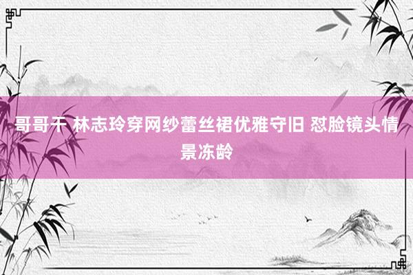哥哥干 林志玲穿网纱蕾丝裙优雅守旧 怼脸镜头情景冻龄