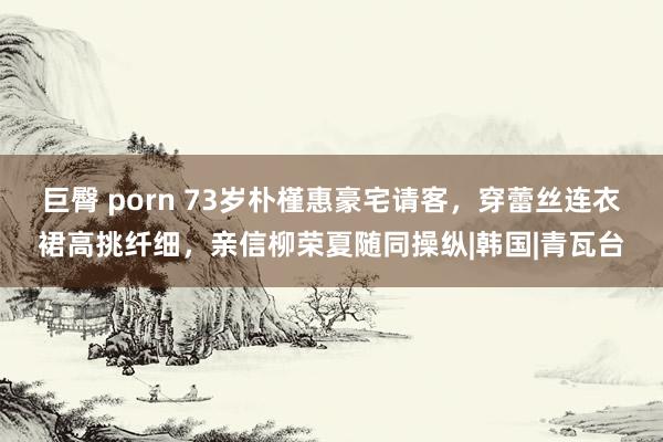 巨臀 porn 73岁朴槿惠豪宅请客，穿蕾丝连衣裙高挑纤细，亲信柳荣夏随同操纵|韩国|青瓦台