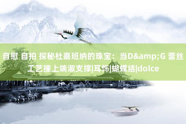 自慰 自拍 探秘杜嘉班纳的珠宝：当D&G 蕾丝工艺撞上端淑支撑|耳饰|蝴蝶结|dolce