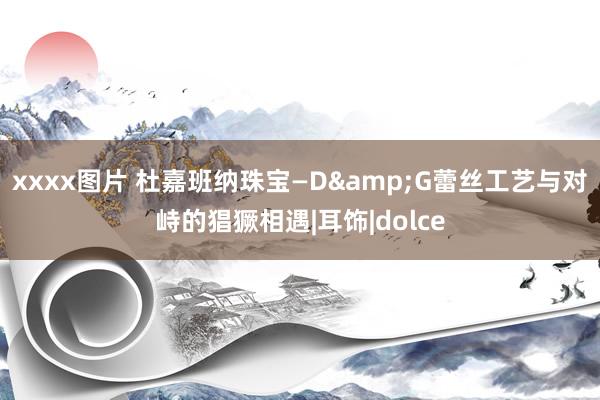 xxxx图片 杜嘉班纳珠宝—D&G蕾丝工艺与对峙的猖獗相遇|耳饰|dolce