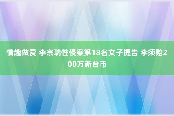 情趣做爱 李宗瑞性侵案第18名女子提告 李须赔200万新台币