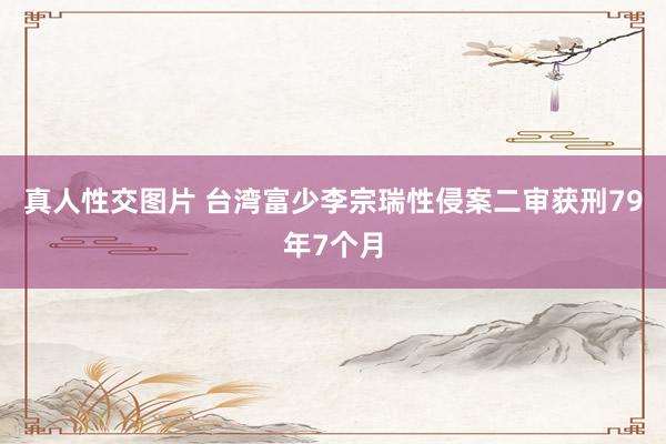 真人性交图片 台湾富少李宗瑞性侵案二审获刑79年7个月