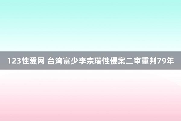 123性爱网 台湾富少李宗瑞性侵案二审重判79年