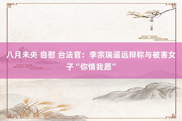 八月未央 自慰 台法官：李宗瑞遥远辩称与被害女子“你情我愿”