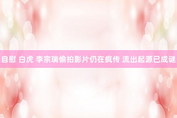 自慰 白虎 李宗瑞偷拍影片仍在疯传 流出起源已成谜