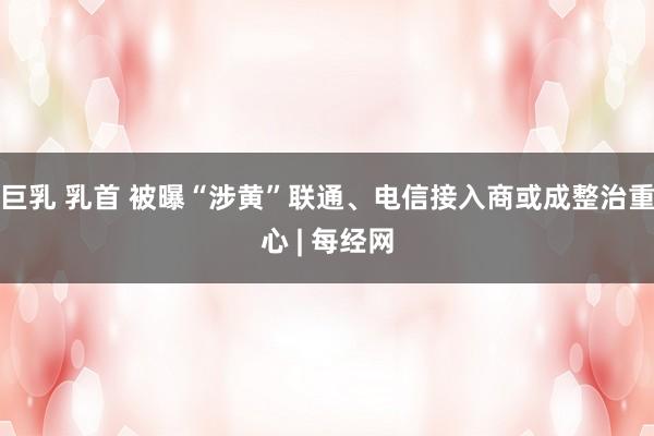 巨乳 乳首 被曝“涉黄”联通、电信接入商或成整治重心 | 每经网