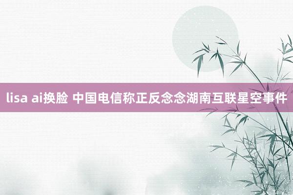 lisa ai换脸 中国电信称正反念念湖南互联星空事件
