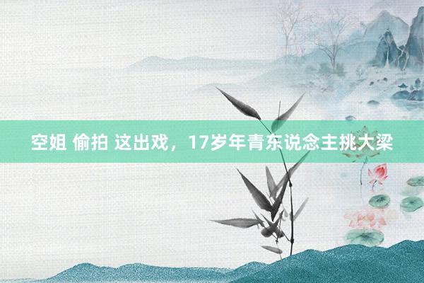 空姐 偷拍 这出戏，17岁年青东说念主挑大梁
