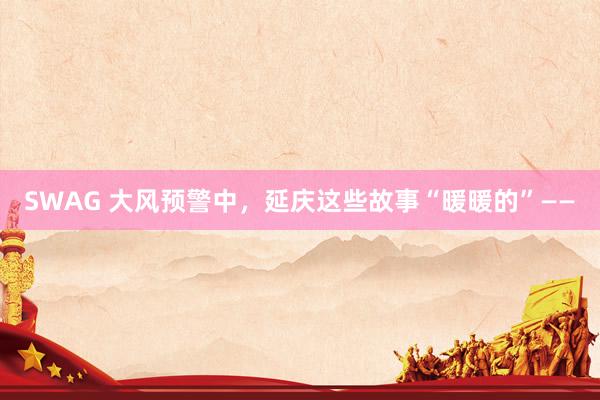 SWAG 大风预警中，延庆这些故事“暖暖的”——