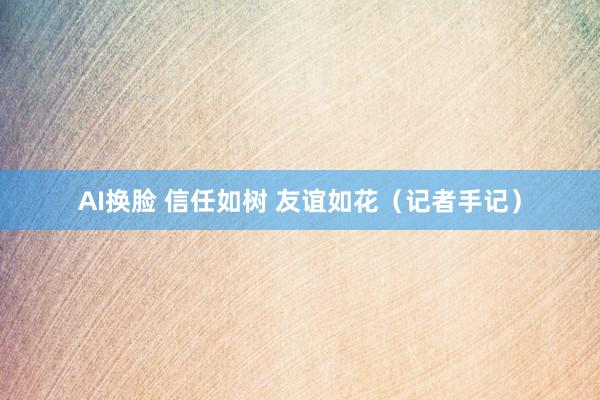 AI换脸 信任如树 友谊如花（记者手记）