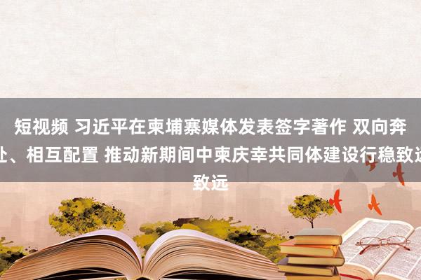 短视频 习近平在柬埔寨媒体发表签字著作 双向奔赴、相互配置 推动新期间中柬庆幸共同体建设行稳致远