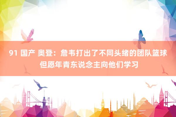 91 国产 奥登：詹韦打出了不同头绪的团队篮球 但愿年青东说念主向他们学习