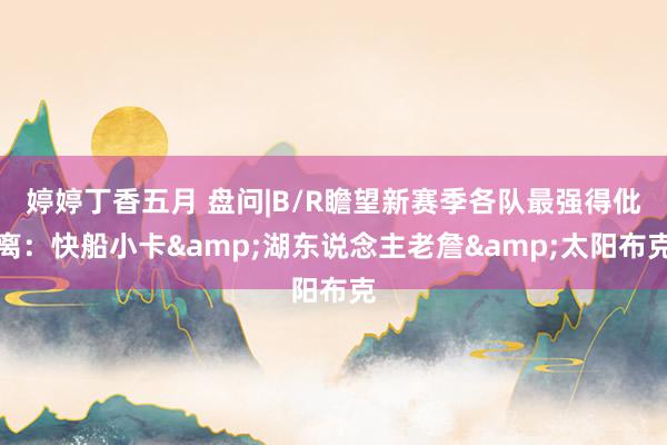 婷婷丁香五月 盘问|B/R瞻望新赛季各队最强得仳离：快船小卡&湖东说念主老詹&太阳布克