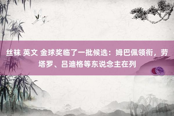 丝袜 英文 金球奖临了一批候选：姆巴佩领衔，劳塔罗、吕迪格等东说念主在列